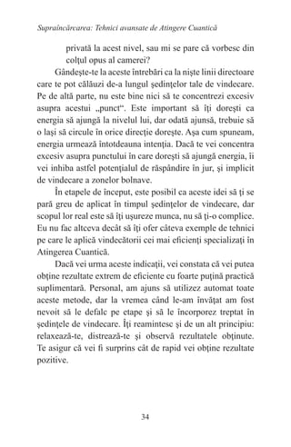 34
Supraîncărcarea: Tehnici avansate de Atingere Cuantică
privată la acest nivel, sau mi se pare că vorbesc din
colţul opus al camerei?
Gândeşte-te la aceste întrebări ca la nişte linii directoare
care te pot călăuzi de-a lungul şedinţelor tale de vindecare.
Pe de altă parte, nu este bine nici să te concentrezi excesiv
asupra acestui „punct“. Este important să îţi doreşti ca
energia să ajungă la nivelul lui, dar odată ajunsă, trebuie să
o laşi să circule în orice direcţie doreşte. Aşa cum spuneam,
energia urmează întotdeauna intenţia. Dacă te vei concentra
excesiv asupra punctului în care doreşti să ajungă energia, îi
vei inhiba astfel potenţialul de răspândire în jur, şi implicit
de vindecare a zonelor bolnave.
În etapele de început, este posibil ca aceste idei să ţi se
pară greu de aplicat în timpul şedinţelor de vindecare, dar
scopul lor real este să îţi uşureze munca, nu să ţi-o complice.
Eu nu fac altceva decât să îţi ofer câteva exemple de tehnici
pe care le aplică vindecătorii cei mai eficienţi specializaţi în
Atingerea Cuantică.
Dacă vei urma aceste indicaţii, vei constata că vei putea
obţine rezultate extrem de eficiente cu foarte puţină practică
suplimentară. Personal, am ajuns să utilizez automat toate
aceste metode, dar la vremea când le-am învăţat am fost
nevoit să le defalc pe etape şi să le încorporez treptat în
şedinţele de vindecare. Îţi reamintesc şi de un alt principiu:
relaxează-te, distrează-te şi observă rezultatele obţinute.
Te asigur că vei fi surprins cât de rapid vei obţine rezultate
pozitive.
 