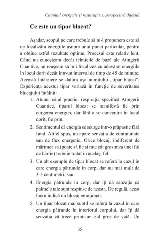 35
Circuitul energetic și respirația: o perspectivă diferită
Ce este un tipar blocat?
Aşadar, scopul pe care trebuie să ni-l propunem este să
ne focalizăm energiile asupra unui punct particular, pentru
a obţine astfel rezultate optime. Procesul este relativ lent.
Când nu cunoşteam decât tehnicile de bază ale Atingerii
Cuantice, nu reuşeam să îmi focalizez cu adevărat energiile
în locul dorit decât într-un interval de timp de 45 de minute.
Această întârziere se datora aşa numitului „tipar blocat“.
Experienţa acestui tipar variază în funcţie de severitatea
blocajului întâlnit:
1. Atunci când practici respiraţia specifică Atingerii
Cuantice, tiparul blocat se manifestă fie prin
curgerea energiei, dar fără a se concentra în locul
dorit, fie prin:
2. Sentimentul că energia se scurge într-o prăpastie fără
fund. Altfel spus, nu apare senzaţia de continuitate
sau de flux energetic. Orice blocaj, indiferent de
mărimea sa (poate să fie și mic cât grosimea unei foi
de hârtie) trebuie tratat în acelaşi fel.
3. Un alt exemplu de tipar blocat se referă la cazul în
care energia pătrunde în corp, dar nu mai mult de
3-5 centimetri, sau:
4. Energia pătrunde în corp, dar îţi dă senzaţia că
palmele tale sunt respinse de acesta. De regulă, acest
lucru indică un blocaj emoţional.
5. Un tipar blocat mai subtil se referă la cazul în care
energia pătrunde în interiorul corpului, dar îţi dă
senzaţia că trece printr-un zid gros de vată. Un
 