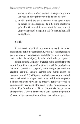 36
Supraîncărcarea: Tehnici avansate de Atingere Cuantică
student a descris chiar această senzaţie ca şi cum
„energia ar trece printr-o soluţie de apă cu sare“.
6. O altă modalitate de a recunoaşte un tipar blocat
se referă la incapacitatea de a-ţi simţi încălzirea
palmelor (în cazul în care simţi în mod curent
curgerea energiei prin palme sub forma unei senzaţii
de încălzire).
Soluţii
Există două modalităţi de a opera în cazul unui tipar
blocat: fie îţi poţi ridica şi mai mult „voltajul“ sau intensitatea
energiei pe care o trimiţi către clientul tău (printr-o tehnică pe
care o voi explica mai jos), fie aplici tehnica de „acceptare“.
Pentru a creşte „voltajul“energiei, noi folosim un proces
numit Amplificare. Această metodă constă în deschiderea
canalului central al corpului, care uneşte perineul cu
creştetul capului. Canalul central este numit uneori şi
„canalul pranaic“. (În Qigong, deschiderea canalului central
este considerată un scop extrem de dezirabil, care nu poate
fi atins decât după câţiva ani de practică. Tehnica descrisă în
continuare îţi permite să obţii acest rezultat în numai câteva
minute. Este întotdeauna o plăcere să scurtezi calea pe care o
ai de parcurs!). Deschiderea acestui canal central ne permite
să avem acces la o cantitate mult mai mare de energie.
 