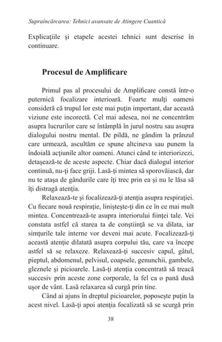 38
Supraîncărcarea: Tehnici avansate de Atingere Cuantică
Explicaţiile şi etapele acestei tehnici sunt descrise în
continuare.
Procesul de Amplificare
Primul pas al procesului de Amplificare constă într-o
puternică focalizare interioară. Foarte mulţi oameni
consideră că trupul lor este mai puţin important, dar această
viziune este incorectă. Cel mai adesea, noi ne concentrăm
asupra lucrurilor care se întâmplă în jurul nostru sau asupra
dialogului nostru mental. De pildă, ne gândim la prânzul
care urmează, ascultăm ce spune altcineva sau punem la
îndoială acţiunile altor oameni. Atunci când te interiorizezi,
detaşează-te de aceste aspecte. Chiar dacă dialogul interior
continuă, nu-ţi face griji. Lasă-ţi mintea să sporovăiască, dar
nu te ataşa de gândurile care îţi trec prin ea şi nu le lăsa să
îţi distragă atenţia.
Relaxează-te şi focalizează-ţi atenţia asupra respiraţiei.
Cu fiecare nouă respiraţie, linişteşte-ţi din ce în ce mai mult
mintea. Concentrează-te asupra interiorului fiinţei tale. Vei
constata astfel că starea ta de conştiinţă se va dilata, iar
simţurile tale interne vor deveni mai acute. Focalizează-ţi
această atenţie dilatată asupra corpului tău, care va începe
astfel să se relaxeze. Relaxează-ţi succesiv capul, gâtul,
pieptul, abdomenul, pelvisul, coapsele, genunchii, gambele,
gleznele şi picioarele. Lasă-ţi atenţia concentrată să treacă
succesiv prin aceste zone corporale, la fel ca o pană dusă
uşor de vânt. Lasă relaxarea să curgă prin tine.
Când ai ajuns în dreptul picioarelor, poposeşte puţin la
acest nivel. Lasă-ţi apoi atenţia focalizată să se scurgă prin
 