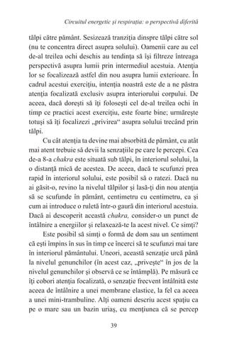 39
Circuitul energetic și respirația: o perspectivă diferită
tălpi către pământ. Sesizează tranziţia dinspre tălpi către sol
(nu te concentra direct asupra solului). Oamenii care au cel
de-al treilea ochi deschis au tendinţa să îşi filtreze întreaga
perspectivă asupra lumii prin intermediul acestuia. Atenţia
lor se focalizează astfel din nou asupra lumii exterioare. În
cadrul acestui exerciţiu, intenţia noastră este de a ne păstra
atenţia focalizată exclusiv asupra interiorului corpului. De
aceea, dacă doreşti să îţi foloseşti cel de-al treilea ochi în
timp ce practici acest exerciţiu, este foarte bine; urmăreşte
totuşi să îţi focalizezi „privirea“ asupra solului trecând prin
tălpi.
Cu cât atenţia ta devine mai absorbită de pământ, cu atât
mai atent trebuie să devii la senzaţiile pe care le percepi. Cea
de-a 8-a chakra este situată sub tălpi, în interiorul solului, la
o distanţă mică de acestea. De aceea, dacă te scufunzi prea
rapid în interiorul solului, este posibil să o ratezi. Dacă nu
ai găsit-o, revino la nivelul tălpilor şi lasă-ţi din nou atenţia
să se scufunde în pământ, centimetru cu centimetru, ca şi
cum ai introduce o ruletă într-o gaură din interiorul acestuia.
Dacă ai descoperit această chakra, consider-o un punct de
întâlnire a energiilor şi relaxează-te la acest nivel. Ce simţi?
Este posibil să simţi o formă de dom sau un sentiment
că eşti împins în sus în timp ce încerci să te scufunzi mai tare
în interiorul pământului. Uneori, această senzaţie urcă până
la nivelul genunchilor (în acest caz, „priveşte“ în jos de la
nivelul genunchilor şi observă ce se întâmplă). Pe măsură ce
îţi cobori atenţia focalizată, o senzaţie frecvent întâlnită este
aceea de întâlnire a unei membrane elastice, la fel ca aceea
a unei mini-trambuline. Alţi oameni descriu acest spaţiu ca
pe o mare sau un bazin uriaş, cu menţiunea că se percep
 