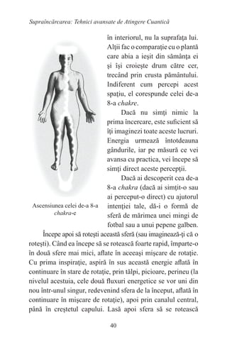 40
Supraîncărcarea: Tehnici avansate de Atingere Cuantică
în interiorul, nu la suprafaţa lui.
Alţii fac o comparaţie cu o plantă
care abia a ieşit din sămânţa ei
şi îşi croieşte drum către cer,
trecând prin crusta pământului.
Indiferent cum percepi acest
spaţiu, el corespunde celei de-a
8-a chakre.
Dacă nu simţi nimic la
prima încercare, este suficient să
îţi imaginezi toate aceste lucruri.
Energia urmează întotdeauna
gândurile, iar pe măsură ce vei
avansa cu practica, vei începe să
simţi direct aceste percepţii.
Dacă ai descoperit cea de-a
8-a chakra (dacă ai simţit-o sau
ai perceput-o direct) cu ajutorul
intenţiei tale, dă-i o formă de
sferă de mărimea unei mingi de
fotbal sau a unui pepene galben.
Începe apoi să roteşti această sferă (sau imaginează-ţi că o
roteşti). Când ea începe să se rotească foarte rapid, împarte-o
în două sfere mai mici, aflate în aceeaşi mişcare de rotaţie.
Cu prima inspiraţie, aspiră în sus această energie aflată în
continuare în stare de rotaţie, prin tălpi, picioare, perineu (la
nivelul acestuia, cele două fluxuri energetice se vor uni din
nou într-unul singur, redevenind sfera de la început, aflată în
continuare în mişcare de rotaţie), apoi prin canalul central,
până în creştetul capului. Lasă apoi sfera să se rotească
Ascensiunea celei de-a 8-a
chakra-e
 