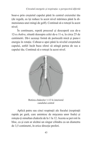 43
Circuitul energetic și respirația: o perspectivă diferită
boar-o prin creştetul capului până în centrul creierului tău
(de regulă, ea îşi reduce la acest nivel mărimea până la di-
mensiunea unei mingi de golf). Continuă să o roteşti la acest
nivel.
În continuare, repetă procesul şi descoperă cea de-a
12-a chakra, situată deasupra celei de-a 11-a, la circa 25 de
centimetri. Dă-i aceeaşi formă de portocală mică şi pune-i
energia în rotaţie. Coboar-o apoi până la nivelul creştetului
capului, astfel încât baza sferei să atingă partea de sus a
capului tău. Continuă să o roteşti la acest nivel.
Aplică patru sau cinci respiraţii ale focului (respiraţii
rapide pe gură, care amintesc de mişcarea unor foale) şi
roteşte-ţi simultan chakrele de la 1 la 12.Acesta se pot roti în
bloc, ca şi cum ar alcătui un singur cilindru cu un diametru
de 3,5 centimetri, în orice direcţie preferi.
Rotirea chakrelor 1-12 în interiorul
canalului central
 