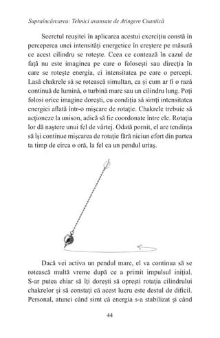 44
Supraîncărcarea: Tehnici avansate de Atingere Cuantică
Secretul reuşitei în aplicarea acestui exerciţiu constă în
perceperea unei intensităţi energetice în creştere pe măsură
ce acest cilindru se roteşte. Ceea ce contează în cazul de
faţă nu este imaginea pe care o foloseşti sau direcţia în
care se roteşte energia, ci intensitatea pe care o percepi.
Lasă chakrele să se rotească simultan, ca şi cum ar fi o rază
continuă de lumină, o turbină mare sau un cilindru lung. Poţi
folosi orice imagine doreşti, cu condiţia să simţi intensitatea
energiei aflată într-o mişcare de rotaţie. Chakrele trebuie să
acţioneze la unison, adică să fie coordonate între ele. Rotaţia
lor dă naştere unui fel de vârtej. Odată pornit, el are tendinţa
să îşi continue mişcarea de rotaţie fără niciun efort din partea
ta timp de circa o oră, la fel ca un pendul uriaş.
Dacă vei activa un pendul mare, el va continua să se
rotească multă vreme după ce a primit impulsul iniţial.
S-ar putea chiar să îţi doreşti să opreşti rotaţia cilindrului
chakrelor şi să constaţi că acest lucru este destul de dificil.
Personal, atunci când simt că energia s-a stabilizat şi când
 