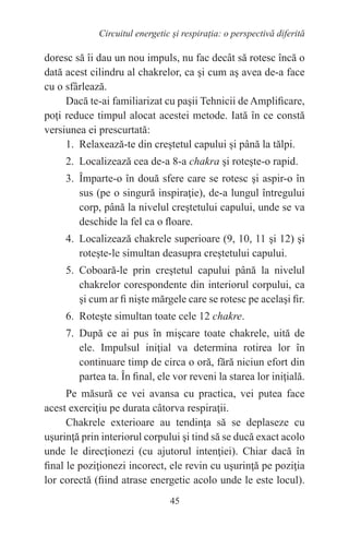 45
Circuitul energetic și respirația: o perspectivă diferită
doresc să îi dau un nou impuls, nu fac decât să rotesc încă o
dată acest cilindru al chakrelor, ca şi cum aş avea de-a face
cu o sfârlează.
Dacă te-ai familiarizat cu paşii Tehnicii de Amplificare,
poţi reduce timpul alocat acestei metode. Iată în ce constă
versiunea ei prescurtată:
1. Relaxează-te din creştetul capului şi până la tălpi.
2. Localizează cea de-a 8-a chakra şi roteşte-o rapid.
3. Împarte-o în două sfere care se rotesc şi aspir-o în
sus (pe o singură inspiraţie), de-a lungul întregului
corp, până la nivelul creştetului capului, unde se va
deschide la fel ca o floare.
4. Localizează chakrele superioare (9, 10, 11 şi 12) şi
roteşte-le simultan deasupra creştetului capului.
5. Coboară-le prin creştetul capului până la nivelul
chakrelor corespondente din interiorul corpului, ca
şi cum ar fi nişte mărgele care se rotesc pe acelaşi fir.
6. Roteşte simultan toate cele 12 chakre.
7. După ce ai pus în mişcare toate chakrele, uită de
ele. Impulsul iniţial va determina rotirea lor în
continuare timp de circa o oră, fără niciun efort din
partea ta. În final, ele vor reveni la starea lor iniţială.
Pe măsură ce vei avansa cu practica, vei putea face
acest exerciţiu pe durata câtorva respiraţii.
Chakrele exterioare au tendinţa să se deplaseze cu
uşurinţă prin interiorul corpului şi tind să se ducă exact acolo
unde le direcţionezi (cu ajutorul intenţiei). Chiar dacă în
final le poziţionezi incorect, ele revin cu uşurinţă pe poziţia
lor corectă (fiind atrase energetic acolo unde le este locul).
 