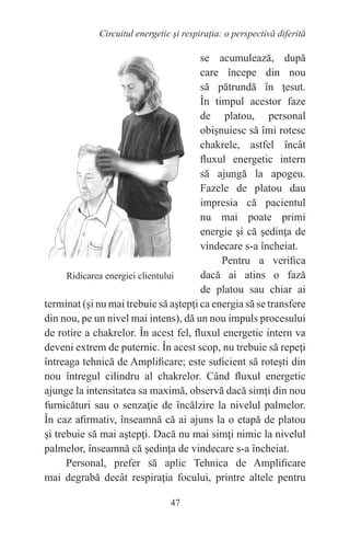47
Circuitul energetic și respirația: o perspectivă diferită
se acumulează, după
care începe din nou
să pătrundă în ţesut.
În timpul acestor faze
de platou, personal
obişnuiesc să îmi rotesc
chakrele, astfel încât
fluxul energetic intern
să ajungă la apogeu.
Fazele de platou dau
impresia că pacientul
nu mai poate primi
energie şi că şedinţa de
vindecare s-a încheiat.
Pentru a verifica
dacă ai atins o fază
de platou sau chiar ai
terminat (şi nu mai trebuie să aştepţi ca energia să se transfere
din nou, pe un nivel mai intens), dă un nou impuls procesului
de rotire a chakrelor. În acest fel, fluxul energetic intern va
deveni extrem de puternic. În acest scop, nu trebuie să repeţi
întreaga tehnică de Amplificare; este suficient să roteşti din
nou întregul cilindru al chakrelor. Când fluxul energetic
ajunge la intensitatea sa maximă, observă dacă simţi din nou
furnicături sau o senzaţie de încălzire la nivelul palmelor.
În caz afirmativ, înseamnă că ai ajuns la o etapă de platou
şi trebuie să mai aştepţi. Dacă nu mai simţi nimic la nivelul
palmelor, înseamnă că şedinţa de vindecare s-a încheiat.
Personal, prefer să aplic Tehnica de Amplificare
mai degrabă decât respiraţia focului, printre altele pentru
Ridicarea energiei clientului
 