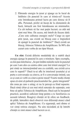 49
Circuitul energetic și respirația: o perspectivă diferită
2. Pătrunde energia în ţesut şi ajunge ea în locul de
întâlnire (în punctul în care ai trimis-o)? Acesta
este întotdeauna primul lucru pe care doresc să îl
aflu. Personal, prefer să încep de la elementele de
bază, întrucât am fost întotdeauna un minimalist.
Cu cât trebuie să fac mai puţin lucruri, cu atât mă
simt mai bine. De aceea, mă întreb de fiecare dată:
„Care este calitatea energiei mele? Curge ea uşor
prin ţesut, sau există un blocaj care o împiedică
să ajungă la punctul de întâlnire?“ Dacă există un
blocaj, folosesc Tehnica de Amplificare. În 90% din
cazuri este vorba de un tipar blocat.
Un sfat: Există diferite modalităţi de a stabili dacă
energia ajunge în punctul în care o trimitem. Spre exemplu,
eu îmi pun întrebarea: „Se pot întâlni mâinile mele în punctul
pe care l-am ales ca centru către care îmi trimit energia? Le
pot simţi eu interacţionând una cu cealaltă, sau există ceva
care le separă?“ Dacă te-ai afla în interiorul ţesutului şi ai
purta o conversaţie cu cineva, ar fi o conversaţie intimă, sau
ca şi cum ai vorbi cu cineva peste masă? Foarte mulţi clienţi
spun că simt că palmele practicantului fac „parte integrantă“
din zona pe care o ating; ei nu le percep ca fiind separate.
Dacă simţi chiar şi cea mai mică senzaţie de separaţie, este
bine să aplici Tehnica de Amplificare. Dacă eşti la începutul
practicii, acordă-ţi suficient timp pentru a te familiariza cu
această tehnică. Roagă-ţi clienţii să îţi ofere un feedback;
de pildă, întreabă-i dacă observă vreo diferenţă atunci când
aplici Tehnica de Amplificare. Cu siguranţă, unii dintre ei
vor simţi rotirea energiei. Nu uita niciodată să îţi întrebi
clienţii ce simt atunci când lucrezi cu ei.
 