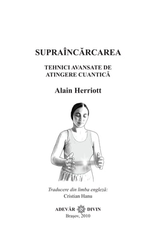 Supraîncărcarea
Tehnici avansate de
Atingere cuantică
Alain Herriott
Traducere din limba engleză:
Cristian Hanu
ADEVĂR DIVIN
Brașov, 2010
 