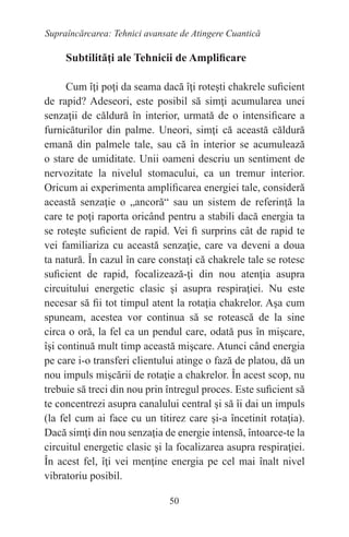 50
Supraîncărcarea: Tehnici avansate de Atingere Cuantică
Subtilităţi ale Tehnicii de Amplificare
Cum îţi poţi da seama dacă îţi roteşti chakrele suficient
de rapid? Adeseori, este posibil să simţi acumularea unei
senzaţii de căldură în interior, urmată de o intensificare a
furnicăturilor din palme. Uneori, simţi că această căldură
emană din palmele tale, sau că în interior se acumulează
o stare de umiditate. Unii oameni descriu un sentiment de
nervozitate la nivelul stomacului, ca un tremur interior.
Oricum ai experimenta amplificarea energiei tale, consideră
această senzaţie o „ancoră“ sau un sistem de referinţă la
care te poţi raporta oricând pentru a stabili dacă energia ta
se roteşte suficient de rapid. Vei fi surprins cât de rapid te
vei familiariza cu această senzaţie, care va deveni a doua
ta natură. În cazul în care constaţi că chakrele tale se rotesc
suficient de rapid, focalizează-ţi din nou atenţia asupra
circuitului energetic clasic şi asupra respiraţiei. Nu este
necesar să fii tot timpul atent la rotaţia chakrelor. Aşa cum
spuneam, acestea vor continua să se rotească de la sine
circa o oră, la fel ca un pendul care, odată pus în mişcare,
îşi continuă mult timp această mişcare. Atunci când energia
pe care i-o transferi clientului atinge o fază de platou, dă un
nou impuls mişcării de rotaţie a chakrelor. În acest scop, nu
trebuie să treci din nou prin întregul proces. Este suficient să
te concentrezi asupra canalului central şi să îi dai un impuls
(la fel cum ai face cu un titirez care şi-a încetinit rotaţia).
Dacă simţi din nou senzaţia de energie intensă, întoarce-te la
circuitul energetic clasic şi la focalizarea asupra respiraţiei.
În acest fel, îţi vei menţine energia pe cel mai înalt nivel
vibratoriu posibil.
 