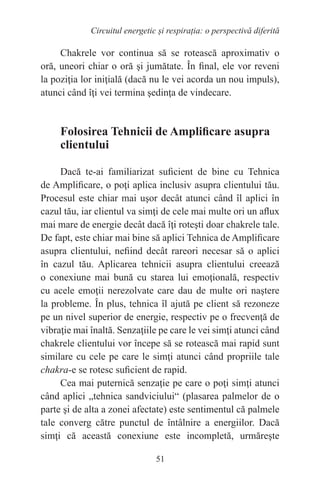 51
Circuitul energetic și respirația: o perspectivă diferită
Chakrele vor continua să se rotească aproximativ o
oră, uneori chiar o oră şi jumătate. În final, ele vor reveni
la poziţia lor iniţială (dacă nu le vei acorda un nou impuls),
atunci când îţi vei termina şedinţa de vindecare.
Folosirea Tehnicii de Amplificare asupra
clientului
Dacă te-ai familiarizat suficient de bine cu Tehnica
de Amplificare, o poţi aplica inclusiv asupra clientului tău.
Procesul este chiar mai uşor decât atunci când îl aplici în
cazul tău, iar clientul va simţi de cele mai multe ori un aflux
mai mare de energie decât dacă îţi roteşti doar chakrele tale.
De fapt, este chiar mai bine să aplici Tehnica de Amplificare
asupra clientului, nefiind decât rareori necesar să o aplici
în cazul tău. Aplicarea tehnicii asupra clientului creează
o conexiune mai bună cu starea lui emoţională, respectiv
cu acele emoţii nerezolvate care dau de multe ori naştere
la probleme. În plus, tehnica îl ajută pe client să rezoneze
pe un nivel superior de energie, respectiv pe o frecvenţă de
vibraţie mai înaltă. Senzaţiile pe care le vei simţi atunci când
chakrele clientului vor începe să se rotească mai rapid sunt
similare cu cele pe care le simţi atunci când propriile tale
chakra-e se rotesc suficient de rapid.
Cea mai puternică senzaţie pe care o poţi simţi atunci
când aplici „tehnica sandviciului“ (plasarea palmelor de o
parte şi de alta a zonei afectate) este sentimentul că palmele
tale converg către punctul de întâlnire a energiilor. Dacă
simţi că această conexiune este incompletă, urmăreşte
 