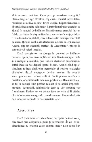 52
Supraîncărcarea: Tehnici avansate de Atingere Cuantică
să te relaxezi mai tare. Cum percepi transferul energetic?
Dacă energia curge năvalnic, reglează-i mental intensitatea,
reducând-o la nivelul unei brize uşoare. Experimentează şi
observă dacă aceste schimbări îi permit mai uşor energiei să
ajungă în punctul de întâlnire. Transformarea energiei într-un
fel de ceaţă sau de duş nu îi reduce acesteia eficienţa, ci doar
îi dă o formă acceptabilă, care o face să fie mai uşor receptată
de client (ţinând cont şi de afecţiunea de care suferă acesta).
Acesta este un exemplu perfect de „acceptare“, proces la
care mă voi referi imediat.
Dacă energia tot nu ajunge în punctul de întâlnire,
personal optez pentru o amplificare simultană a energiei mele
şi a energiei clientului, prin rotirea chakrelor amândurora,
astfel încât să pot depăşi tiparul blocat. Atunci când aplici
simultan rotirea chakrelor personale şi rotirea chakrelor
clientului, fluxul energetic devine maxim (de regulă,
acest proces nu trebuie aplicat decât pentru rezolvarea
problemelor emoţionale cele mai profunde). Dacă urmăreşti
să fii în acelaşi timp perfect relaxat şi să aplici impecabil
procesul acceptării, schimbările care se vor produce vor
fi uluitoare. Reţine: tot ce putem face noi este să îi oferim
clientului nostru energia de care dispunem. Procesul efectiv
de vindecare depinde în exclusivitate de el.
Acceptarea
Dacă te-ai familiarizat cu fluxul energetic de înalt voltaj
care trece prin corpul tău, pune-ţi întrebarea: „În ce fel îmi
direcţionez eu energia către clientul meu? Este acest flux
 