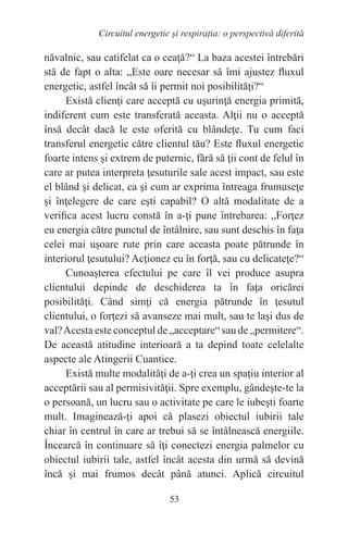 53
Circuitul energetic și respirația: o perspectivă diferită
năvalnic, sau catifelat ca o ceaţă?“ La baza acestei întrebări
stă de fapt o alta: „Este oare necesar să îmi ajustez fluxul
energetic, astfel încât să îi permit noi posibilităţi?“
Există clienţi care acceptă cu uşurinţă energia primită,
indiferent cum este transferată aceasta. Alţii nu o acceptă
însă decât dacă le este oferită cu blândeţe. Tu cum faci
transferul energetic către clientul tău? Este fluxul energetic
foarte intens şi extrem de puternic, fără să ţii cont de felul în
care ar putea interpreta ţesuturile sale acest impact, sau este
el blând şi delicat, ca şi cum ar exprima întreaga frumuseţe
şi înţelegere de care eşti capabil? O altă modalitate de a
verifica acest lucru constă în a-ţi pune întrebarea: „Forţez
eu energia către punctul de întâlnire, sau sunt deschis în faţa
celei mai uşoare rute prin care aceasta poate pătrunde în
interiorul ţesutului? Acţionez eu în forţă, sau cu delicateţe?“
Cunoaşterea efectului pe care îl vei produce asupra
clientului depinde de deschiderea ta în faţa oricărei
posibilităţi. Când simţi că energia pătrunde în ţesutul
clientului, o forţezi să avanseze mai mult, sau te laşi dus de
val?Acesta este conceptul de „acceptare“ sau de „permitere“.
De această atitudine interioară a ta depind toate celelalte
aspecte ale Atingerii Cuantice.
Există multe modalităţi de a-ţi crea un spaţiu interior al
acceptării sau al permisivităţii. Spre exemplu, gândeşte-te la
o persoană, un lucru sau o activitate pe care le iubeşti foarte
mult. Imaginează-ţi apoi că plasezi obiectul iubirii tale
chiar în centrul în care ar trebui să se întâlnească energiile.
Încearcă în continuare să îţi conectezi energia palmelor cu
obiectul iubirii tale, astfel încât acesta din urmă să devină
încă şi mai frumos decât până atunci. Aplică circuitul
 
