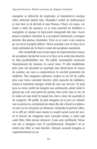 54
Supraîncărcarea: Tehnici avansate de Atingere Cuantică
energetic şi tehnicile de respiraţie, şi transmite-ţi energia
către obiectul iubirii tale, făcându-l astfel să strălucească
şi mai tare şi să devină şi mai frumos. Dacă vei reuşi, vei
simţi o stare de uşurare, ca şi cum punctul de întâlnire a
energiilor ar ajunge să facă parte integrantă din tine. Acest
proces conduce simultan la o acceptare fantastică a energiei
primite din partea clientului. Este ca şi cum v-aţi conecta
pe un nivel complet diferit. Orice senzaţie care te face să te
simţi nelimitat are la bază o stare de acceptare autentică.
Alte modalităţi care te pot ajuta să experimentezi starea
de acceptare includ tot ceea ce te face să te simţi mai deschis
în faţa posibilităţilor noi. De pildă, incantaţiile muzicale
funcţionează de minune în cazul meu. O altă modalitate
prin care mă deschid cu uşurinţă este dizolvarea în starea
de unitate, pe care o conştientizez la nivelul punctului de
întâlnire. Îmi imaginez adeseori corpul ca un fel de cablu
prin care trece curentul electric către punctul de întâlnire,
căruia îi transferă energia vitală de care are nevoie. Te poţi
juca cu orice astfel de imagini sau sentimente, până când le
găseşti pe cele mai potrivite pentru tine (cele care te fac să
te simţi cel mai mult în largul tău, într-o stare de uşurinţă şi
de curgere). De pildă, îţi poţi imagina că te joci cu câinele
sau cu pisica ta, că pluteşti pe mare dus de o barcă cu pânze,
că sari cu un cal peste un obstacol, simţindu-te perfect liber,
că te afli pe vârful unui munte şi respiri aerul curat de aici,
că te bucuri de imaginea unei cascade uriaşe, a cărei apă
cade liber, fără niciun obstacol. Lista este nesfârşită. Orice
om are o imagine care îl sensibilizează, făcându-l să se
simtă mai liber şi mai deschis. Găseşte această imagine şi
experimentează cu ea.
 