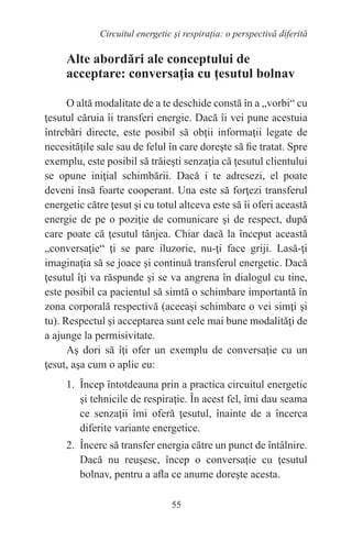 55
Circuitul energetic și respirația: o perspectivă diferită
Alte abordări ale conceptului de
acceptare: conversaţia cu ţesutul bolnav
O altă modalitate de a te deschide constă în a „vorbi“ cu
ţesutul căruia îi transferi energie. Dacă îi vei pune acestuia
întrebări directe, este posibil să obţii informaţii legate de
necesităţile sale sau de felul în care doreşte să fie tratat. Spre
exemplu, este posibil să trăieşti senzaţia că ţesutul clientului
se opune iniţial schimbării. Dacă i te adresezi, el poate
deveni însă foarte cooperant. Una este să forţezi transferul
energetic către ţesut şi cu totul altceva este să îi oferi această
energie de pe o poziţie de comunicare şi de respect, după
care poate că ţesutul tânjea. Chiar dacă la început această
„conversaţie“ ţi se pare iluzorie, nu-ţi face griji. Lasă-ţi
imaginaţia să se joace şi continuă transferul energetic. Dacă
ţesutul îţi va răspunde şi se va angrena în dialogul cu tine,
este posibil ca pacientul să simtă o schimbare importantă în
zona corporală respectivă (aceeaşi schimbare o vei simţi şi
tu). Respectul şi acceptarea sunt cele mai bune modalităţi de
a ajunge la permisivitate.
Aş dori să îţi ofer un exemplu de conversaţie cu un
ţesut, aşa cum o aplic eu:
1. Încep întotdeauna prin a practica circuitul energetic
şi tehnicile de respiraţie. În acest fel, îmi dau seama
ce senzaţii îmi oferă ţesutul, înainte de a încerca
diferite variante energetice.
2. Încerc să transfer energia către un punct de întâlnire.
Dacă nu reuşesc, încep o conversaţie cu ţesutul
bolnav, pentru a afla ce anume doreşte acesta.
 