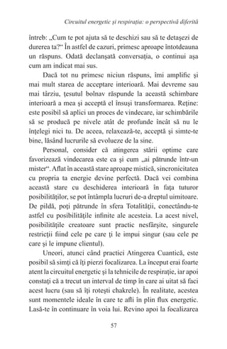 57
Circuitul energetic și respirația: o perspectivă diferită
întreb: „Cum te pot ajuta să te deschizi sau să te detaşezi de
durerea ta?“ În astfel de cazuri, primesc aproape întotdeauna
un răspuns. Odată declanşată conversaţia, o continui aşa
cum am indicat mai sus.
Dacă tot nu primesc niciun răspuns, îmi amplific şi
mai mult starea de acceptare interioară. Mai devreme sau
mai târziu, ţesutul bolnav răspunde la această schimbare
interioară a mea şi acceptă el însuşi transformarea. Reţine:
este posibil să aplici un proces de vindecare, iar schimbările
să se producă pe nivele atât de profunde încât să nu le
înţelegi nici tu. De aceea, relaxează-te, acceptă şi simte-te
bine, lăsând lucrurile să evolueze de la sine.
Personal, consider că atingerea stării optime care
favorizează vindecarea este ca şi cum „ai pătrunde într-un
mister“.Aflat în această stare aproape mistică, sincronicitatea
cu propria ta energie devine perfectă. Dacă vei combina
această stare cu deschiderea interioară în faţa tuturor
posibilităţilor, se pot întâmpla lucruri de-a dreptul uimitoare.
De pildă, poţi pătrunde în sfera Totalităţii, conectându-te
astfel cu posibilităţile infinite ale acesteia. La acest nivel,
posibilităţile creatoare sunt practic nesfârşite, singurele
restricţii fiind cele pe care ţi le impui singur (sau cele pe
care şi le impune clientul).
Uneori, atunci când practici Atingerea Cuantică, este
posibil să simţi că îţi pierzi focalizarea. La început erai foarte
atent la circuitul energetic şi la tehnicile de respiraţie, iar apoi
constaţi că a trecut un interval de timp în care ai uitat să faci
acest lucru (sau să îţi roteşti chakrele). În realitate, acestea
sunt momentele ideale în care te afli în plin flux energetic.
Lasă-te în continuare în voia lui. Revino apoi la focalizarea
 
