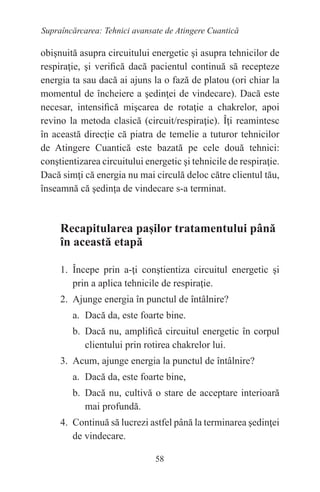 58
Supraîncărcarea: Tehnici avansate de Atingere Cuantică
obişnuită asupra circuitului energetic şi asupra tehnicilor de
respiraţie, şi verifică dacă pacientul continuă să recepteze
energia ta sau dacă ai ajuns la o fază de platou (ori chiar la
momentul de încheiere a şedinţei de vindecare). Dacă este
necesar, intensifică mişcarea de rotaţie a chakrelor, apoi
revino la metoda clasică (circuit/respiraţie). Îţi reamintesc
în această direcţie că piatra de temelie a tuturor tehnicilor
de Atingere Cuantică este bazată pe cele două tehnici:
conştientizarea circuitului energetic şi tehnicile de respiraţie.
Dacă simţi că energia nu mai circulă deloc către clientul tău,
înseamnă că şedinţa de vindecare s-a terminat.
Recapitularea paşilor tratamentului până
în această etapă
1. Începe prin a-ţi conştientiza circuitul energetic şi
prin a aplica tehnicile de respiraţie.
2. Ajunge energia în punctul de întâlnire?
a. Dacă da, este foarte bine.
b. Dacă nu, amplifică circuitul energetic în corpul
clientului prin rotirea chakrelor lui.
3. Acum, ajunge energia la punctul de întâlnire?
a. Dacă da, este foarte bine,
b. Dacă nu, cultivă o stare de acceptare interioară
mai profundă.
4. Continuă să lucrezi astfel până la terminarea şedinţei
de vindecare.
 