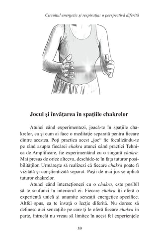 59
Circuitul energetic și respirația: o perspectivă diferită
Jocul şi învăţarea în spaţiile chakrelor
Atunci când experimentezi, joacă-te în spaţiile cha-
krelor, ca şi cum ai face o meditaţie separată pentru fiecare
dintre acestea. Poţi practica acest „joc“ fie focalizându-te
pe rând asupra fiecărei chakra atunci când practici Tehni-
ca de Amplificare, fie experimentând cu o singură chakra.
Mai presus de orice altceva, deschide-te în faţa tuturor posi-
bilităţilor. Urmăreşte să realizezi că fiecare chakra poate fi
vizitată şi conştientizată separat. Paşii de mai jos se aplică
tuturor chakrelor.
Atunci când interacţionezi cu o chakra, este posibil
să te scufunzi în interiorul ei. Fiecare chakra îţi oferă o
experienţă unică şi anumite senzaţii energetice specifice.
Altfel spus, ea te învaţă o lecţie diferită. Nu doresc să
definesc aici senzaţiile pe care ţi le oferă fiecare chakra în
parte, întrucât nu vreau să limitez în acest fel experienţele
 