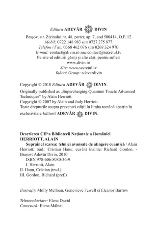 Editura ADEVĂR DIVIN
Braşov, str. Zizinului nr. 48, parter, ap. 7, cod 500414, O.P. 12
Mobil: 0722 148 983 sau 0727 275 877
Telefon / Fax: 0368 462 076 sau 0268 324 970
E-mail: contact@divin.ro sau contact@secretul.tv
Pe site-ul editurii găsiţi şi alte cărţi pentru suflet:
www.divin.ro
Site: www.secretul.tv
Yahoo! Group: adevardivin
Copyright © 2010 Editura ADEVĂR DIVIN.
Originally published as „Supercharging Quantum Touch: Advanced
Techniques“ by Alain Herriott.
Copyright © 2007 by Alain and Jody Herriott
Toate drepturile asupra prezentei ediţii în limba română aparţin în
exclusivitate Editurii ADEVĂR DIVIN.
Descrierea CIP a Bibliotecii Naţionale a României
HERRIOTT, ALAIN
Supraîncărcarea: tehnici avansate de atingere cuantică / Alain
Herriott; trad.: Cristian Hanu; cuvânt înainte: Richard Gordon. -
Braşov: Adevăr Divin, 2010
ISBN 978-606-8080-36-9
I. Herriott, Alain
II. Hanu, Cristian (trad.)
III. Gordon, Richard (pref.)
Ilustraţii: Molly Melloan, Genevieve Fewell şi Eleanor Barrow
Tehnoredactare: Elena David
Corectură: Elena Málnai
 