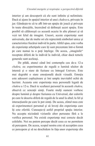 61
Circuitul energetic și respirația: o perspectivă diferită
interior şi am descoperit că ele sunt infinite şi nelimitate.
Dacă ai ajuns în spaţiul interior al unei chakra-e, priveşte în
jur. Gândeşte-te că te afli într-un spaţiu de joacă şi priveşte
în toate direcţiile, încercând să defineşti acest spaţiu. Este
posibil să călătoreşti cu această ocazie în alte planuri şi să
vezi tot felul de imagini. Uneori, aceste experienţe sunt
universale, dar de multe ori ele reprezintă simboluri unice şi
caracteristice fiecărui individ în parte.Altfel spus, este vorba
de experienţe arhetipale care îţi sunt prezentate într-o formă
pe care numai tu o poţi înţelege. De aceea, „imaginile“
receptate diferă de la individ la individ, chiar dacă temele
generale sunt aceleaşi.
De pildă, atunci când îmi contemplu cea de-a 12-a
chakra, eu experimentez de regulă o lumină uluitor de
intensă şi o stare de fuziune cu întregul Univers. Este
mai degrabă o stare emoţională decât vizuală. Emoţia
este adeseori copleşitoare şi îmi umple inevitabil ochii de
lacrimi. Aceasta este experienţa mea personală legată de
chakra a 12-a. Dacă te scufunzi personal în această chakra,
observă ce senzaţii simţi. Foarte mulţi oameni vorbesc
despre lumină şi despre fuziunea cu Universul, dar culorile
pe care le descriu diferă de regulă de la unul la altul; la fel şi
interacţiunile pe care le pot simţi. De aceea, sfatul meu este
să experimentezi personal şi să înveţi din experienţa care
îţi este oferită. Cunoaşte-ţi astfel propriul spaţiu interior.
Nu accepta niciodată viziunile altor persoane fără a le
verifica personal. Nu există experienţe mai corecte decât
celelalte. Noi nu putem percepe decât ceea ce ne permitem
să percepem. De aceea, scopul nostru este să acceptăm ceea
ce percepem şi să ne deschidem în faţa unor experienţe din
 