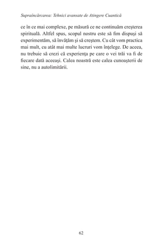 62
Supraîncărcarea: Tehnici avansate de Atingere Cuantică
ce în ce mai complexe, pe măsură ce ne continuăm creşterea
spirituală. Altfel spus, scopul nostru este să fim dispuşi să
experimentăm, să învăţăm şi să creştem. Cu cât vom practica
mai mult, cu atât mai multe lucruri vom înţelege. De aceea,
nu trebuie să crezi că experienţa pe care o vei trăi va fi de
fiecare dată aceeaşi. Calea noastră este calea cunoaşterii de
sine, nu a autolimitării.
 