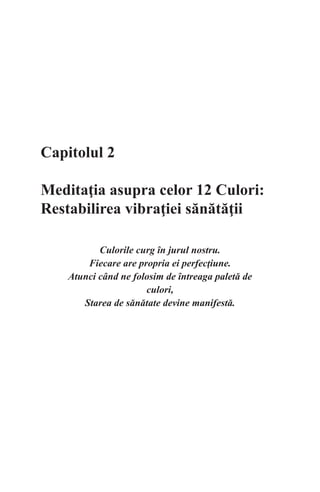 Capitolul 2
Meditaţia asupra celor 12 Culori:
Restabilirea vibraţiei sănătăţii
Culorile curg în jurul nostru.
Fiecare are propria ei perfecţiune.
Atunci când ne folosim de întreaga paletă de
culori,
Starea de sănătate devine manifestă.
 