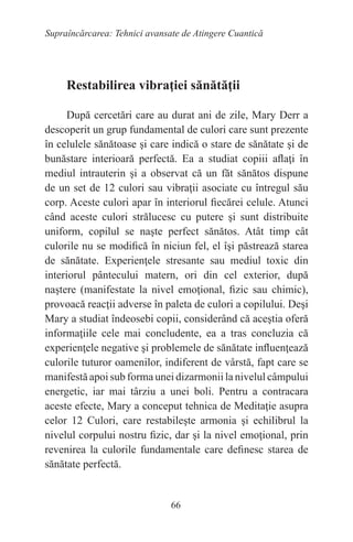 66
Supraîncărcarea: Tehnici avansate de Atingere Cuantică
Restabilirea vibraţiei sănătăţii
După cercetări care au durat ani de zile, Mary Derr a
descoperit un grup fundamental de culori care sunt prezente
în celulele sănătoase şi care indică o stare de sănătate şi de
bunăstare interioară perfectă. Ea a studiat copiii aflaţi în
mediul intrauterin şi a observat că un făt sănătos dispune
de un set de 12 culori sau vibraţii asociate cu întregul său
corp. Aceste culori apar în interiorul fiecărei celule. Atunci
când aceste culori strălucesc cu putere şi sunt distribuite
uniform, copilul se naşte perfect sănătos. Atât timp cât
culorile nu se modifică în niciun fel, el îşi păstrează starea
de sănătate. Experienţele stresante sau mediul toxic din
interiorul pântecului matern, ori din cel exterior, după
naştere (manifestate la nivel emoţional, fizic sau chimic),
provoacă reacţii adverse în paleta de culori a copilului. Deşi
Mary a studiat îndeosebi copii, considerând că aceştia oferă
informaţiile cele mai concludente, ea a tras concluzia că
experienţele negative şi problemele de sănătate influenţează
culorile tuturor oamenilor, indiferent de vârstă, fapt care se
manifestă apoi sub forma unei dizarmonii la nivelul câmpului
energetic, iar mai târziu a unei boli. Pentru a contracara
aceste efecte, Mary a conceput tehnica de Meditaţie asupra
celor 12 Culori, care restabileşte armonia şi echilibrul la
nivelul corpului nostru fizic, dar şi la nivel emoţional, prin
revenirea la culorile fundamentale care definesc starea de
sănătate perfectă.
 