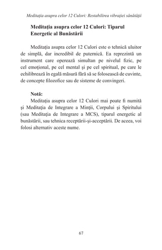 67
Meditaţia asupra celor 12 Culori: Restabilirea vibraţiei sănătăţii
Meditaţia asupra celor 12 Culori: Tiparul
Energetic al Bunăstării
Meditaţia asupra celor 12 Culori este o tehnică uluitor
de simplă, dar incredibil de puternică. Ea reprezintă un
instrument care operează simultan pe nivelul fizic, pe
cel emoţional, pe cel mental şi pe cel spiritual, pe care le
echilibrează în egală măsură fără să se folosească de cuvinte,
de concepte filozofice sau de sisteme de convingeri.
Notă:
Meditaţia asupra celor 12 Culori mai poate fi numită
şi Meditaţia de Integrare a Minţii, Corpului şi Spiritului
(sau Meditaţia de Integrare a MCS), tiparul energetic al
bunăstării, sau tehnica receptării-şi-acceptării. De aceea, voi
folosi alternativ aceste nume.
 