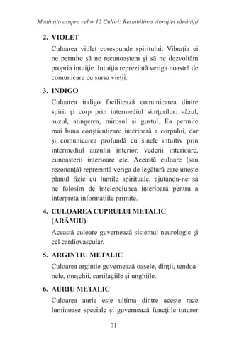 71
Meditaţia asupra celor 12 Culori: Restabilirea vibraţiei sănătăţii
2. VIOLET
Culoarea violet corespunde spiritului. Vibraţia ei
ne permite să ne recunoaştem şi să ne dezvoltăm
propria intuiţie. Intuiţia reprezintă veriga noastră de
comunicare cu sursa vieţii.
3. INDIGO
Culoarea indigo facilitează comunicarea dintre
spirit şi corp prin intermediul simţurilor: văzul,
auzul, atingerea, mirosul şi gustul. Ea permite
mai buna conştientizare interioară a corpului, dar
şi comunicarea profundă cu sinele intuitiv prin
intermediul auzului interior, vederii interioare,
cunoaşterii interioare etc. Această culoare (sau
rezonanţă) reprezintă veriga de legătură care uneşte
planul fizic cu lumile spirituale, ajutându-ne să
ne folosim de înţelepciunea interioară pentru a
interpreta informaţiile primite.
4. CULOAREA CUPRULUI METALIC
(ARĂMIU)
Această culoare guvernează sistemul neurologic şi
cel cardiovascular.
5. ARGINTIU METALIC
Culoarea argintie guvernează oasele, dinţii, tendoa-
nele, muşchii, cartilagiile şi unghiile.
6. AURIU METALIC
Culoarea aurie este ultima dintre aceste raze
luminoase speciale şi guvernează funcţiile tuturor
 