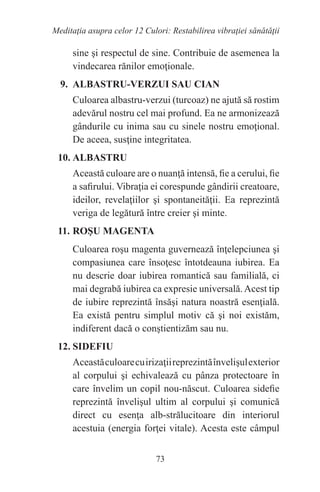 73
Meditaţia asupra celor 12 Culori: Restabilirea vibraţiei sănătăţii
sine şi respectul de sine. Contribuie de asemenea la
vindecarea rănilor emoţionale.
9. ALBASTRU-VERZUI SAU CIAN
Culoarea albastru-verzui (turcoaz) ne ajută să rostim
adevărul nostru cel mai profund. Ea ne armonizează
gândurile cu inima sau cu sinele nostru emoţional.
De aceea, susţine integritatea.
10. ALBASTRU
Această culoare are o nuanţă intensă, fie a cerului, fie
a safirului. Vibraţia ei corespunde gândirii creatoare,
ideilor, revelaţiilor şi spontaneităţii. Ea reprezintă
veriga de legătură între creier şi minte.
11. ROŞU MAGENTA
Culoarea roşu magenta guvernează înţelepciunea şi
compasiunea care însoţesc întotdeauna iubirea. Ea
nu descrie doar iubirea romantică sau familială, ci
mai degrabă iubirea ca expresie universală.Acest tip
de iubire reprezintă însăşi natura noastră esenţială.
Ea există pentru simplul motiv că şi noi existăm,
indiferent dacă o conştientizăm sau nu.
12. SIDEFIU
Aceastăculoarecuirizaţiireprezintăînvelişulexterior
al corpului şi echivalează cu pânza protectoare în
care învelim un copil nou-născut. Culoarea sidefie
reprezintă învelişul ultim al corpului şi comunică
direct cu esenţa alb-strălucitoare din interiorul
acestuia (energia forţei vitale). Acesta este câmpul
 