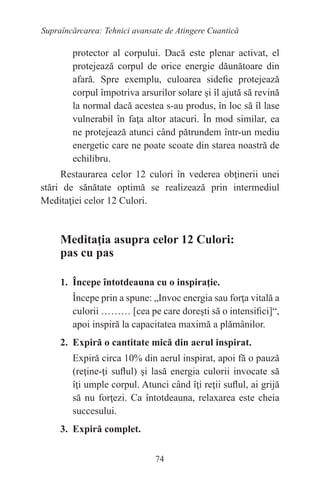 74
Supraîncărcarea: Tehnici avansate de Atingere Cuantică
protector al corpului. Dacă este plenar activat, el
protejează corpul de orice energie dăunătoare din
afară. Spre exemplu, culoarea sidefie protejează
corpul împotriva arsurilor solare şi îl ajută să revină
la normal dacă acestea s-au produs, în loc să îl lase
vulnerabil în faţa altor atacuri. În mod similar, ea
ne protejează atunci când pătrundem într-un mediu
energetic care ne poate scoate din starea noastră de
echilibru.
Restaurarea celor 12 culori în vederea obţinerii unei
stări de sănătate optimă se realizează prin intermediul
Meditaţiei celor 12 Culori.
Meditaţia asupra celor 12 Culori:
pas cu pas
1. Începe întotdeauna cu o inspiraţie.
Începe prin a spune: „Invoc energia sau forţa vitală a
culorii ……… [cea pe care doreşti să o intensifici]“,
apoi inspiră la capacitatea maximă a plămânilor.
2. Expiră o cantitate mică din aerul inspirat.
Expiră circa 10% din aerul inspirat, apoi fă o pauză
(reţine-ţi suflul) şi lasă energia culorii invocate să
îţi umple corpul. Atunci când îţi reţii suflul, ai grijă
să nu forţezi. Ca întotdeauna, relaxarea este cheia
succesului.
3. Expiră complet.
 