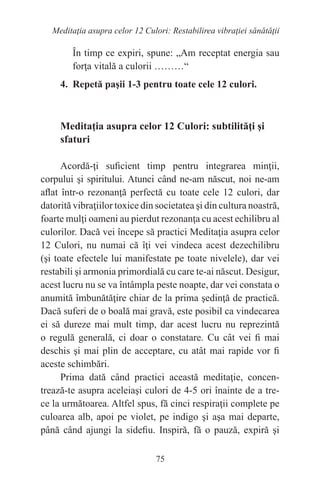 75
Meditaţia asupra celor 12 Culori: Restabilirea vibraţiei sănătăţii
În timp ce expiri, spune: „Am receptat energia sau
forţa vitală a culorii ………“
4. Repetă paşii 1-3 pentru toate cele 12 culori.
Meditaţia asupra celor 12 Culori: subtilităţi şi
sfaturi
Acordă-ţi suficient timp pentru integrarea minţii,
corpului şi spiritului. Atunci când ne-am născut, noi ne-am
aflat într-o rezonanţă perfectă cu toate cele 12 culori, dar
datorită vibraţiilor toxice din societatea şi din cultura noastră,
foarte mulţi oameni au pierdut rezonanţa cu acest echilibru al
culorilor. Dacă vei începe să practici Meditaţia asupra celor
12 Culori, nu numai că îţi vei vindeca acest dezechilibru
(şi toate efectele lui manifestate pe toate nivelele), dar vei
restabili şi armonia primordială cu care te-ai născut. Desigur,
acest lucru nu se va întâmpla peste noapte, dar vei constata o
anumită îmbunătăţire chiar de la prima şedinţă de practică.
Dacă suferi de o boală mai gravă, este posibil ca vindecarea
ei să dureze mai mult timp, dar acest lucru nu reprezintă
o regulă generală, ci doar o constatare. Cu cât vei fi mai
deschis şi mai plin de acceptare, cu atât mai rapide vor fi
aceste schimbări.
Prima dată când practici această meditaţie, concen-
trează-te asupra aceleiaşi culori de 4-5 ori înainte de a tre-
ce la următoarea. Altfel spus, fă cinci respiraţii complete pe
culoarea alb, apoi pe violet, pe indigo şi aşa mai departe,
până când ajungi la sidefiu. Inspiră, fă o pauză, expiră şi
 