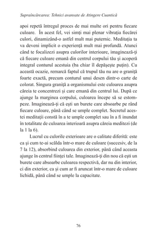76
Supraîncărcarea: Tehnici avansate de Atingere Cuantică
apoi repetă întregul proces de mai multe ori pentru fiecare
culoare. În acest fel, vei simţi mai plenar vibraţia fiecărei
culori, dinamizând-o astfel mult mai puternic. Meditaţia ta
va deveni implicit o experienţă mult mai profundă. Atunci
când te focalizezi asupra culorilor interioare, imaginează-ţi
că fiecare culoare emană din centrul corpului tău şi acoperă
integral conturul acestuia (ba chiar îl depăşeşte puţin). Cu
această ocazie, remarcă faptul că trupul tău nu are o graniţă
foarte exactă, precum conturul unui desen dintr-o carte de
colorat. Singura graniţă a organismului este culoarea asupra
căreia te concentrezi şi care emană din centrul lui. După ce
ajunge la marginea corpului, culoarea începe să se estom-
peze. Imaginează-ţi că eşti un burete care absoarbe pe rând
fiecare culoare, până când se umple complet. Secretul aces-
tei meditaţii constă în a te umple complet sau în a fi inundat
în totalitate de culoarea interioară asupra căreia meditezi (de
la 1 la 6).
Lucrul cu culorile exterioare are o calitate diferită: este
ca şi cum te-ai scălda într-o mare de culoare (succesiv, de la
7 la 12), absorbind culoarea din exterior, până când aceasta
ajunge în centrul fiinţei tale. Imaginează-ţi din nou că eşti un
burete care absoarbe culoarea respectivă, dar nu din interior,
ci din exterior, ca şi cum ar fi aruncat într-o mare de culoare
lichidă, până când se umple la capacitate.
 