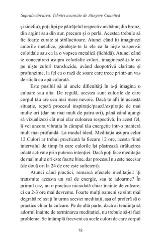 78
Supraîncărcarea: Tehnici avansate de Atingere Cuantică
şi sidefiu), poţi lipi pe pătrăţelul respectiv un bănuţ din bronz,
din argint sau din aur, precum şi o perlă. Acestea trebuie să
fie foarte curate şi strălucitoare. Atunci când îţi imaginezi
culorile metalice, gândeşte-te la ele ca la nişte suspensii
coloidale sau ca la o vopsea metalică (lichidă). Atunci când
te concentrezi asupra celorlalte culori, imaginează-ţi-le ca
pe nişte culori translucide, având deopotrivă claritate şi
profunzime, la fel ca o rază de soare care trece printr-un vas
de sticlă cu apă colorată.
Este posibil să ai unele dificultăţi în a-ţi imagina o
culoare sau alta. De regulă, acestea sunt culorile de care
corpul tău are cea mai mare nevoie. Dacă te afli în această
situaţie, repetă procesul inspiraţie/pauză/expiraţie de mai
multe ori (dar nu mai mult de patru ori), până când ajungi
să vizualizezi cât mai clar culoarea respectivă. În acest fel,
îi vei ancora vibraţia în câmpul tău energetic într-o manieră
mult mai profundă. La modul ideal, Meditaţia asupra celor
12 Culori ar trebui practicată la fiecare 12 ore, acesta fiind
intervalul de timp în care culorile îşi păstrează strălucirea
odată activate prin puterea intenţiei. Dacă poţi face meditaţia
de mai multe ori este foarte bine, dar procesul nu este necesar
(de două ori la 24 de ore este suficient).
Atunci când practici, remarcă efectele meditaţiei: îţi
transmite aceasta un val de energie, sau te adoarme? În
primul caz, nu o practica niciodată chiar înainte de culcare,
ci cu 2-3 ore mai devreme. Foarte mulţi oameni se simt mai
degrabă relaxaţi în urma acestei meditaţii, aşa că preferă să o
practice chiar la culcare. Pe de altă parte, dacă ai tendinţa să
adormi înainte de terminarea meditaţiei, nu trebuie să-ţi faci
probleme. Se întâmplă frecvent ca acele culori de care corpul
 