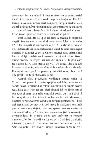79
Meditaţia asupra celor 12 Culori: Restabilirea vibraţiei sănătăţii
are cu adevărat nevoie să îţi transmită o stare de somn, astfel
încât să te poţi scălda mai mult timp în vibraţia lor. Dacă te
trezeşti ceva mai târziu, continuă pur şi simplu meditaţia cu
culorile rămase. Nu repeta imediat concentrarea pe culoarea
care te-a adormit, întrucât există riscul să adormi din nou.
Continuă cu prima culoare care urmează după ea.
Unii oameni mi-au spus că dacă se trezesc în mijlocul
nopţii dintr-un motiv sau altul, practicarea Meditaţiei celor
12 Culori îi ajută să readoarmă rapid. Alţii afirmă că trăiesc
vise extrem de vii, îndeosebi atunci când de-abia au început
practica Meditaţiei celor 12 Culori. Atunci când organismul
începe să îşi restabilească armonia interioară, el are foarte
multe procese de reglat, iar una din modalităţile prin care
face acest lucru este starea de vis. De aceea, dacă te afli
în această situaţie, relaxează-te şi bucură-te de visele tale.
Etapa este de regulă temporară şi satisfăcătoare, chiar dacă
este posibil să te şi obosească puţin.
Atunci când practicăm Meditaţia asupra celor 12
Culori, noi penetrăm toate spaţiile celulelor noastre cu
aceste culori, urmărind să retrezim armonia cu sinele nostru
real. Este ca şi cum ne-am oferi singuri iubire dimineaţa şi
seara, ca şi cum i-am arăta corpului nostru cum ar trebui să
fie energiile sale. La fel ca întotdeauna în astfel de cazuri,
practica şi perseverenţa conduc în timp la perfecţiune. După
trei săptămâni de practică, poţi trece la aplicarea versiunii
prescurtate a meditaţiei, care presupune doar concentrarea
asupra culorilor, fără a mai practica şi exerciţiul de respiraţie
corespondent. În această etapă este suficient să rosteşti
numele culorilor în ordinea lor corectă (mai întâi, culorile
interioare, apoi cele exterioare), cu voce tare sau în sinea ta.
Spre exemplu: „alb, violet, indigo, culoarea cuprului etc.“
 