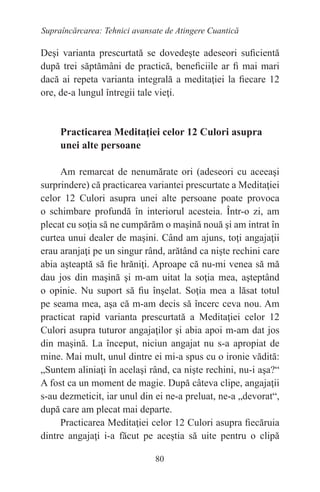 80
Supraîncărcarea: Tehnici avansate de Atingere Cuantică
Deşi varianta prescurtată se dovedeşte adeseori suficientă
după trei săptămâni de practică, beneficiile ar fi mai mari
dacă ai repeta varianta integrală a meditaţiei la fiecare 12
ore, de-a lungul întregii tale vieţi.
Practicarea Meditaţiei celor 12 Culori asupra
unei alte persoane
Am remarcat de nenumărate ori (adeseori cu aceeaşi
surprindere) că practicarea variantei prescurtate a Meditaţiei
celor 12 Culori asupra unei alte persoane poate provoca
o schimbare profundă în interiorul acesteia. Într-o zi, am
plecat cu soţia să ne cumpărăm o maşină nouă şi am intrat în
curtea unui dealer de maşini. Când am ajuns, toţi angajaţii
erau aranjaţi pe un singur rând, arătând ca nişte rechini care
abia aşteaptă să fie hrăniţi. Aproape că nu-mi venea să mă
dau jos din maşină şi m-am uitat la soţia mea, aşteptând
o opinie. Nu suport să fiu înşelat. Soţia mea a lăsat totul
pe seama mea, aşa că m-am decis să încerc ceva nou. Am
practicat rapid varianta prescurtată a Meditaţiei celor 12
Culori asupra tuturor angajaţilor şi abia apoi m-am dat jos
din maşină. La început, niciun angajat nu s-a apropiat de
mine. Mai mult, unul dintre ei mi-a spus cu o ironie vădită:
„Suntem aliniaţi în acelaşi rând, ca nişte rechini, nu-i aşa?“
A fost ca un moment de magie. După câteva clipe, angajaţii
s-au dezmeticit, iar unul din ei ne-a preluat, ne-a „devorat“,
după care am plecat mai departe.
Practicarea Meditaţiei celor 12 Culori asupra fiecăruia
dintre angajaţi i-a făcut pe aceştia să uite pentru o clipă
 