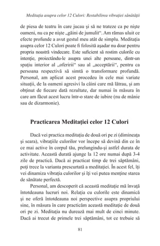 81
Meditaţia asupra celor 12 Culori: Restabilirea vibraţiei sănătăţii
de piesa de teatru în care jucau şi să ne trateze ca pe nişte
oameni, nu ca pe nişte „găini de jumulit“. Am rămas uluit ce
efecte profunde a avut gestul meu atât de simplu. Meditaţia
asupra celor 12 Culori poate fi folosită aşadar nu doar pentru
propria noastră vindecare. Este suficient să rostim culorile cu
intenţie, proiectându-le asupra unei alte persoane, dintr-un
spaţiu interior al „oferirii“ sau al „acceptării“, pentru ca
persoana respectivă să simtă o transformare profundă.
Personal, am aplicat acest procedeu în cele mai variate
situaţii, de la oameni agresivi la câini care mă lătrau, şi am
obţinut de fiecare dată rezultate, dar numai în măsura în
care am făcut acest lucru într-o stare de iubire (nu de mânie
sau de dizarmonie).
Practicarea Meditaţiei celor 12 Culori
Dacă vei practica meditaţia de două ori pe zi (dimineaţa
şi seara), vibraţiile culorilor vor începe să devină din ce în
ce mai active în corpul tău, prelungindu-şi astfel durata de
activitate. Această durată ajunge la 12 ore numai după 3-4
zile de practică. Dacă ai practicat timp de trei săptămâni,
poţi trece la varianta prescurtată a meditaţiei. În acest fel, îţi
vei dinamiza vibraţia culorilor şi îţi vei putea menţine starea
de sănătate perfectă.
Personal, am descoperit că această meditaţie mă învaţă
întotdeauna lucruri noi. Relaţia cu culorile este dinamică
şi ne oferă întotdeauna noi perspective asupra propriului
sine, în măsura în care practicăm această meditaţie de două
ori pe zi. Meditaţia nu durează mai mult de cinci minute.
Dacă ai trecut de primele trei săptămâni, tot ce trebuie să
 