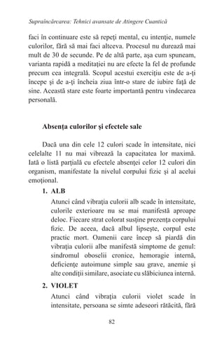82
Supraîncărcarea: Tehnici avansate de Atingere Cuantică
faci în continuare este să repeţi mental, cu intenţie, numele
culorilor, fără să mai faci altceva. Procesul nu durează mai
mult de 30 de secunde. Pe de altă parte, aşa cum spuneam,
varianta rapidă a meditaţiei nu are efecte la fel de profunde
precum cea integrală. Scopul acestui exerciţiu este de a-ţi
începe şi de a-ţi încheia ziua într-o stare de iubire faţă de
sine. Această stare este foarte importantă pentru vindecarea
personală.
Absenţa culorilor şi efectele sale
Dacă una din cele 12 culori scade în intensitate, nici
celelalte 11 nu mai vibrează la capacitatea lor maximă.
Iată o listă parţială cu efectele absenţei celor 12 culori din
organism, manifestate la nivelul corpului fizic şi al acelui
emoţional.
1. ALB
Atunci când vibraţia culorii alb scade în intensitate,
culorile exterioare nu se mai manifestă aproape
deloc. Fiecare strat colorat susţine prezenţa corpului
fizic. De aceea, dacă albul lipseşte, corpul este
practic mort. Oamenii care încep să piardă din
vibraţia culorii albe manifestă simptome de genul:
sindromul oboselii cronice, hemoragie internă,
deficienţe autoimune simple sau grave, anemie şi
alte condiţii similare, asociate cu slăbiciunea internă.
2. VIOLET
Atunci când vibraţia culorii violet scade în
intensitate, persoana se simte adeseori rătăcită, fără
 