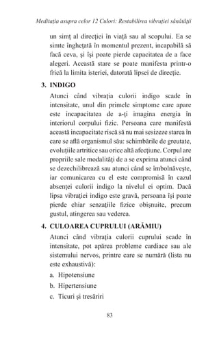 83
Meditaţia asupra celor 12 Culori: Restabilirea vibraţiei sănătăţii
un simţ al direcţiei în viaţă sau al scopului. Ea se
simte îngheţată în momentul prezent, incapabilă să
facă ceva, şi îşi poate pierde capacitatea de a face
alegeri. Această stare se poate manifesta printr-o
frică la limita isteriei, datorată lipsei de direcţie.
3. INDIGO
Atunci când vibraţia culorii indigo scade în
intensitate, unul din primele simptome care apare
este incapacitatea de a-ţi imagina energia în
interiorul corpului fizic. Persoana care manifestă
această incapacitate riscă să nu mai sesizeze starea în
care se află organismul său: schimbările de greutate,
evoluţiile artritice sau orice altă afecţiune. Corpul are
propriile sale modalităţi de a se exprima atunci când
se dezechilibrează sau atunci când se îmbolnăveşte,
iar comunicarea cu el este compromisă în cazul
absenţei culorii indigo la nivelul ei optim. Dacă
lipsa vibraţiei indigo este gravă, persoana îşi poate
pierde chiar senzaţiile fizice obişnuite, precum
gustul, atingerea sau vederea.
4. CULOAREA CUPRULUI (ARĂMIU)
Atunci când vibraţia culorii cuprului scade în
intensitate, pot apărea probleme cardiace sau ale
sistemului nervos, printre care se numără (lista nu
este exhaustivă):
a. Hipotensiune
b. Hipertensiune
c. Ticuri şi tresăriri
 
