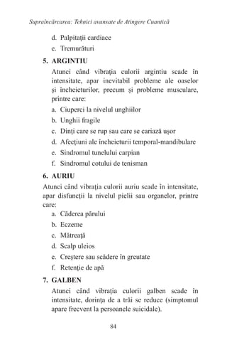 84
Supraîncărcarea: Tehnici avansate de Atingere Cuantică
d. Palpitaţii cardiace
e. Tremurături
5. ARGINTIU
Atunci când vibraţia culorii argintiu scade în
intensitate, apar inevitabil probleme ale oaselor
şi încheieturilor, precum şi probleme musculare,
printre care:
a. Ciuperci la nivelul unghiilor
b. Unghii fragile
c. Dinţi care se rup sau care se cariază uşor
d. Afecţiuni ale încheieturii temporal-mandibulare
e. Sindromul tunelului carpian
f. Sindromul cotului de tenisman
6. AURIU
Atunci când vibraţia culorii auriu scade în intensitate,
apar disfuncţii la nivelul pielii sau organelor, printre
care:
a. Căderea părului
b. Eczeme
c. Mătreaţă
d. Scalp uleios
e. Creştere sau scădere în greutate
f. Retenţie de apă
7. GALBEN
Atunci când vibraţia culorii galben scade în
intensitate, dorinţa de a trăi se reduce (simptomul
apare frecvent la persoanele suicidale).
 