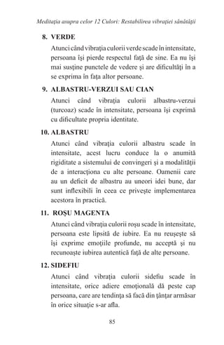 85
Meditaţia asupra celor 12 Culori: Restabilirea vibraţiei sănătăţii
8. VERDE
Atuncicândvibraţiaculoriiverdescadeînintensitate,
persoana îşi pierde respectul faţă de sine. Ea nu îşi
mai susţine punctele de vedere şi are dificultăţi în a
se exprima în faţa altor persoane.
9. ALBASTRU-VERZUI SAU CIAN
Atunci când vibraţia culorii albastru-verzui
(turcoaz) scade în intensitate, persoana îşi exprimă
cu dificultate propria identitate.
10. ALBASTRU
Atunci când vibraţia culorii albastru scade în
intensitate, acest lucru conduce la o anumită
rigiditate a sistemului de convingeri şi a modalităţii
de a interacţiona cu alte persoane. Oamenii care
au un deficit de albastru au uneori idei bune, dar
sunt inflexibili în ceea ce priveşte implementarea
acestora în practică.
11. ROŞU MAGENTA
Atunci când vibraţia culorii roşu scade în intensitate,
persoana este lipsită de iubire. Ea nu reuşeşte să
îşi exprime emoţiile profunde, nu acceptă şi nu
recunoaşte iubirea autentică faţă de alte persoane.
12. SIDEFIU
Atunci când vibraţia culorii sidefiu scade în
intensitate, orice adiere emoţională dă peste cap
persoana, care are tendinţa să facă din ţânţar armăsar
în orice situaţie s-ar afla.
 