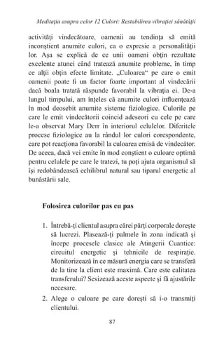 87
Meditaţia asupra celor 12 Culori: Restabilirea vibraţiei sănătăţii
activităţi vindecătoare, oamenii au tendinţa să emită
inconştient anumite culori, ca o expresie a personalităţii
lor. Aşa se explică de ce unii oameni obţin rezultate
excelente atunci când tratează anumite probleme, în timp
ce alţii obţin efecte limitate. „Culoarea“ pe care o emit
oamenii poate fi un factor foarte important al vindecării
dacă boala tratată răspunde favorabil la vibraţia ei. De-a
lungul timpului, am înţeles că anumite culori influenţează
în mod deosebit anumite sisteme fiziologice. Culorile pe
care le emit vindecătorii coincid adeseori cu cele pe care
le-a observat Mary Derr în interiorul celulelor. Diferitele
procese fiziologice au la rândul lor culori corespondente,
care pot reacţiona favorabil la culoarea emisă de vindecător.
De aceea, dacă vei emite în mod conştient o culoare optimă
pentru celulele pe care le tratezi, tu poţi ajuta organismul să
îşi redobândească echilibrul natural sau tiparul energetic al
bunăstării sale.
Folosirea culorilor pas cu pas
1. Întrebă-ţi clientul asupra cărei părţi corporale doreşte
să lucrezi. Plasează-ţi palmele în zona indicată şi
începe procesele clasice ale Atingerii Cuantice:
circuitul energetic şi tehnicile de respiraţie.
Monitorizează în ce măsură energia care se transferă
de la tine la client este maximă. Care este calitatea
transferului? Sesizează aceste aspecte şi fă ajustările
necesare.
2. Alege o culoare pe care doreşti să i-o transmiţi
clientului.
 