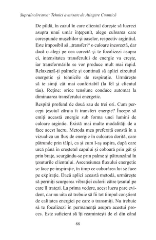 88
Supraîncărcarea: Tehnici avansate de Atingere Cuantică
De pildă, în cazul în care clientul doreşte să lucrezi
asupra unui umăr înţepenit, alege culoarea care
corespunde muşchilor şi oaselor, respectiv argintiul.
Este imposibil să „transferi“ o culoare incorectă, dar
dacă o alegi pe cea corectă şi te focalizezi asupra
ei, intensitatea transferului de energie va creşte,
iar transformările se vor produce mult mai rapid.
Relaxează-ţi palmele şi continuă să aplici circuitul
energetic şi tehnicile de respiraţie. Urmăreşte
să te simţi cât mai confortabil (la fel şi clientul
tău). Reţine: orice tensiune conduce automat la
diminuarea transferului energetic.
Respiră profund de două sau de trei ori. Cum per-
cepi ţesutul căruia îi transferi energie? Începe să
emiţi această energie sub forma unei lumini de
culoare argintie. Există mai multe modalităţi de a
face acest lucru. Metoda mea preferată constă în a
vizualiza un flux de energie în culoarea dorită, care
pătrunde prin tălpi, ca şi cum l-aş aspira, după care
urcă până în creştetul capului şi coboară prin gât şi
prin braţe, scurgându-se prin palme şi pătrunzând în
ţesuturile clientului. Ascensiunea fluxului energetic
se face pe inspiraţie, în timp ce coborârea lui se face
pe expiraţie. Dacă aplici această metodă, urmăreşte
să permiţi scurgerea vibraţiei culorii către ţesutul pe
care îl tratezi. La prima vedere, acest lucru pare evi-
dent, dar nu uita că trebuie să fii tot timpul conştient
de calitatea energiei pe care o transmiţi. Nu trebuie
să te focalizezi în permanenţă asupra acestui pro-
ces. Este suficient să îţi reaminteşti de el din când
 