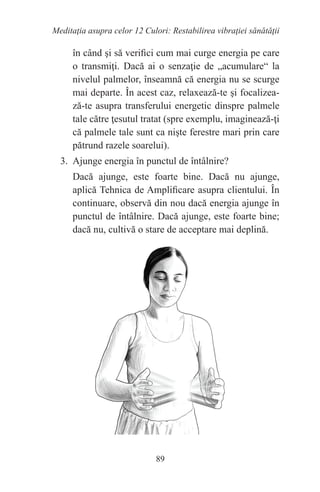 89
Meditaţia asupra celor 12 Culori: Restabilirea vibraţiei sănătăţii
în când şi să verifici cum mai curge energia pe care
o transmiţi. Dacă ai o senzaţie de „acumulare“ la
nivelul palmelor, înseamnă că energia nu se scurge
mai departe. În acest caz, relaxează-te şi focalizea-
ză-te asupra transferului energetic dinspre palmele
tale către ţesutul tratat (spre exemplu, imaginează-ţi
că palmele tale sunt ca nişte ferestre mari prin care
pătrund razele soarelui).
3. Ajunge energia în punctul de întâlnire?
Dacă ajunge, este foarte bine. Dacă nu ajunge,
aplică Tehnica de Amplificare asupra clientului. În
continuare, observă din nou dacă energia ajunge în
punctul de întâlnire. Dacă ajunge, este foarte bine;
dacă nu, cultivă o stare de acceptare mai deplină.
 