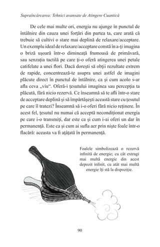 90
Supraîncărcarea: Tehnici avansate de Atingere Cuantică
De cele mai multe ori, energia nu ajunge în punctul de
întâlnire din cauza unei forţări din partea ta, care arată că
trebuie să cultivi o stare mai deplină de relaxare/acceptare.
Unexempluidealderelaxare/acceptareconstăîna-ţiimagina
o briză uşoară într-o dimineaţă frumoasă de primăvară,
sau senzaţia tactilă pe care ţi-o oferă atingerea unei petale
catifelate a unei flori. Dacă doreşti să obţii rezultate extrem
de rapide, concentrează-te asupra unei astfel de imagini
plăcute direct în punctul de întâlnire, ca şi cum acolo s-ar
afla ceva „viu“. Oferă-i ţesutului imaginea sau percepţia ta
plăcută, fără nicio rezervă. Ce înseamnă să te afli într-o stare
de acceptare deplină şi să împărtăşeşti această stare cu ţesutul
pe care îl tratezi? Înseamnă să i-o oferi fără nicio reţinere. În
acest fel, ţesutul nu numai că acceptă necondiţionat energia
pe care i-o transmiţi, dar este ca şi cum i-ai oferi un dar în
permanenţă. Este ca şi cum ai sufla aer prin nişte foale într-o
flacără: aceasta va fi aţâţată în permanenţă.
Foalele simbolizează o rezervă
infinită de energie; cu cât extragi
mai multă energie din acest
depozit infinit, cu atât mai multă
energie îţi stă la dispoziţie.
 
