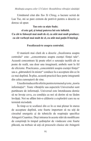 91
Meditaţia asupra celor 12 Culori: Restabilirea vibraţiei sănătăţii
Următorul citat din Tao Te Ching, o lucrare scrisă de
Lao Tse, mi se pare extrem de potrivit pentru a descrie ce
doresc să spun:
Tao este ca nişte foale;
el este gol, şi totuşi puterea lui este infinită.
Cu cât te foloseşti mai mult de el, cu atât mai mult produce;
cu cât vorbeşti mai mult de el, cu atât mai puţin îl înţelegi.
Focalizează-te asupra centrului.
O manieră mai clară de a descrie „focalizarea asupra
centrului“ este: „concentrarea asupra esenţei fiinţei tale“.
Această concentrare îţi poate oferi o senzaţie tactilă cât se
poate de reală, sau doar una imaginară; ambele sunt la fel
de eficiente. Practicarea „concentrării asupra esenţei fiinţei“
sau a „pătrunderii în mister“ conduce la o acceptare din ce în
ce mai deplină. În plus, această practică face parte integrantă
din calea cunoaşterii de sine.
Unadintraducerileoferitepentrutermenulqieste„teoria
informaţiei“. Toate vibraţiile sau aspectele Universului sunt
purtătoare de informaţii. Universul este întotdeauna dornic
să ne înveţe ceva, cu condiţia ca noi să dorim să ne lăsăm
învăţaţi. Noi ne aflăm într-o călătorie a explorării care nu se
termină niciodată.
În timp ce te scufunzi din ce în ce mai plenar în starea
de acceptare deplină, este foarte important să nu uiţi de
circuitul energetic şi de tehnicile de respiraţie specifice
Atingerii Cuantice. Deşi intrarea în aceste stări de modificare
de conştiinţă în timpul şedinţelor de vindecare este foarte
plăcută, nu trebuie să uiţi că procesele clasice ale Atingerii
 