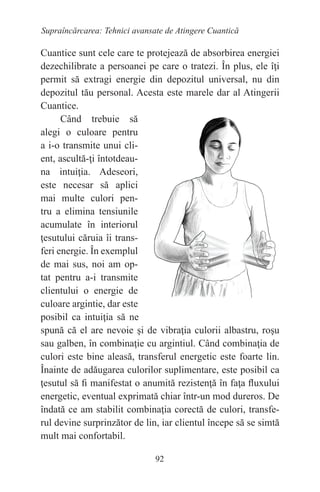 92
Supraîncărcarea: Tehnici avansate de Atingere Cuantică
Cuantice sunt cele care te protejează de absorbirea energiei
dezechilibrate a persoanei pe care o tratezi. În plus, ele îţi
permit să extragi energie din depozitul universal, nu din
depozitul tău personal. Acesta este marele dar al Atingerii
Cuantice.
Când trebuie să
alegi o culoare pentru
a i-o transmite unui cli-
ent, ascultă-ţi întotdeau-
na intuiţia. Adeseori,
este necesar să aplici
mai multe culori pen-
tru a elimina tensiunile
acumulate în interiorul
ţesutului căruia îi trans-
feri energie. În exemplul
de mai sus, noi am op-
tat pentru a-i transmite
clientului o energie de
culoare argintie, dar este
posibil ca intuiţia să ne
spună că el are nevoie şi de vibraţia culorii albastru, roşu
sau galben, în combinaţie cu argintiul. Când combinaţia de
culori este bine aleasă, transferul energetic este foarte lin.
Înainte de adăugarea culorilor suplimentare, este posibil ca
ţesutul să fi manifestat o anumită rezistenţă în faţa fluxului
energetic, eventual exprimată chiar într-un mod dureros. De
îndată ce am stabilit combinaţia corectă de culori, transfe-
rul devine surprinzător de lin, iar clientul începe să se simtă
mult mai confortabil.
 