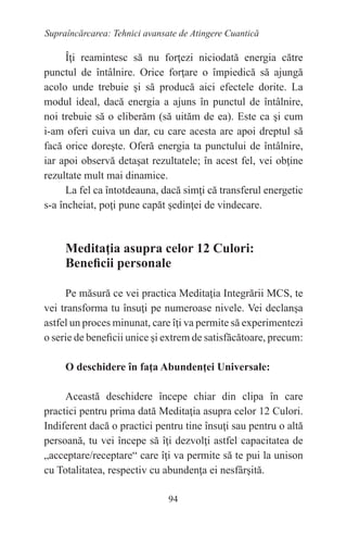 94
Supraîncărcarea: Tehnici avansate de Atingere Cuantică
Îţi reamintesc să nu forţezi niciodată energia către
punctul de întâlnire. Orice forţare o împiedică să ajungă
acolo unde trebuie şi să producă aici efectele dorite. La
modul ideal, dacă energia a ajuns în punctul de întâlnire,
noi trebuie să o eliberăm (să uităm de ea). Este ca şi cum
i-am oferi cuiva un dar, cu care acesta are apoi dreptul să
facă orice doreşte. Oferă energia ta punctului de întâlnire,
iar apoi observă detaşat rezultatele; în acest fel, vei obţine
rezultate mult mai dinamice.
La fel ca întotdeauna, dacă simţi că transferul energetic
s-a încheiat, poţi pune capăt şedinţei de vindecare.
Meditaţia asupra celor 12 Culori:
Beneficii personale
Pe măsură ce vei practica Meditaţia Integrării MCS, te
vei transforma tu însuţi pe numeroase nivele. Vei declanşa
astfel un proces minunat, care îţi va permite să experimentezi
o serie de beneficii unice şi extrem de satisfăcătoare, precum:
O deschidere în faţa Abundenţei Universale:
Această deschidere începe chiar din clipa în care
practici pentru prima dată Meditaţia asupra celor 12 Culori.
Indiferent dacă o practici pentru tine însuţi sau pentru o altă
persoană, tu vei începe să îţi dezvolţi astfel capacitatea de
„acceptare/receptare“ care îţi va permite să te pui la unison
cu Totalitatea, respectiv cu abundenţa ei nesfârşită.
 