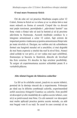 95
Meditaţia asupra celor 12 Culori: Restabilirea vibraţiei sănătăţii
O mai mare frumuseţe fizică:
Ori de câte ori vei practica Meditaţia asupra celor 12
Culori, forma ta fizică se va relaxa şi se va alinia într-o mai
mare măsură cu forma ei corectă. Corpul tău va deveni
mai puţin tensionat, permiţându-i „adevăratei lumini“ sau
forţe vitale a fiinţei tale să iasă la lumină şi să îţi prezinte
adevărata ta frumuseţe. Această meditaţie conduce la o
integrare armonioasă a celor 12 culori, fapt extrem de
important pentru vindecarea şi pentru armonizarea fiinţei tale
pe toate nivelele ei. Desigur, nu vorbim aici de schimbarea
formei sau lungimii nasului ori a urechilor, ci mai degrabă
de mai buna expresie a sinelui tău real la nivel fizic. Atunci
când ceilalţi te vor privi, ei vor vedea mai uşor echilibrul,
frumuseţea şi bucuria ta lăuntrică, dincolo de învelişul
tău fizic exterior. Fii deschis în faţa oricăror posibilităţi.
Te asigur că experimentarea acestor schimbări poate fi o
veritabilă plăcere.
Alte sfaturi legate de folosirea culorilor
La fel ca în celelalte cazuri, joacă-te cu aceste tehnici,
pornind de la dorinţa sinceră de a experimenta. Foloseşte
pe rând sau în diferite combinaţii culorile, experimentând
astfel asocierea Atingerii Cuantice cu culorile. Este posibil
să descoperi şi alte modalităţi de a aplica aceste tehnici, care
să ţi se potrivească mai bine. Cu cât oamenii vor descoperi
mai multe aplicaţii practice pentru aceste metode, cu atât
mai bogaţi vom fi cu toţii. În cazul în care constaţi că nu
 