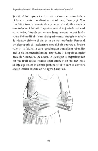 96
Supraîncărcarea: Tehnici avansate de Atingere Cuantică
îţi este deloc uşor să vizualizezi culorile cu care trebuie
să lucrezi pentru un client sau altul, nu-ţi face griji. Vom
simplifica imediat nevoia de a „cunoaşte“ culorile exacte cu
care trebuie să lucrezi. Important este să te joci cât mai mult
cu culorile, întrucât pe termen lung, acestea te pot învăţa
cum să îţi modifici şi cum să experimentezi energia pe nivele
de vibraţie diferite şi din ce în ce mai profunde. Personal,
am descoperit că înţelegerea modului de operare a fiecărei
culori şi a felului în care reacţionează organismul clienţilor
mei la ele îmi oferă informaţii nepreţuite în timpul şedinţelor
mele de vindecare. De aceea, te încurajez să experimentezi
cât mai mult, astfel încât să devii din ce în ce mai flexibil şi
să înţelegi din ce în ce mai profund felul în care se combină
aceste tehnici cu cele de Atingere Cuantică.
 