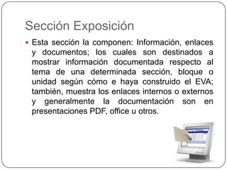 Sección ExposiciónEsta sección la componen: Información, enlaces y documentos; los cuales son destinados a mostrar información documentada respecto al tema de una determinada sección, bloque o unidad según cómo e haya construido el EVA; también, muestra los enlaces internos o externos y generalmente la documentación son en presentaciones PDF, office u otros.